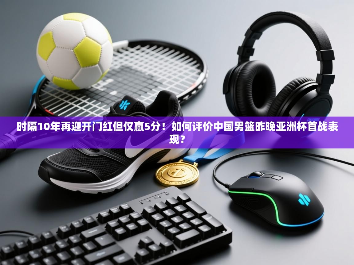 时隔10年再迎开门红但仅赢5分！如何评价中国男篮昨晚亚洲杯首战表现？