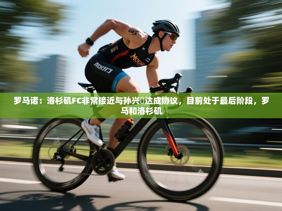 罗马诺：洛杉矶FC非常接近与孙兴慜达成协议，目前处于最后阶段，罗马和洛杉矶